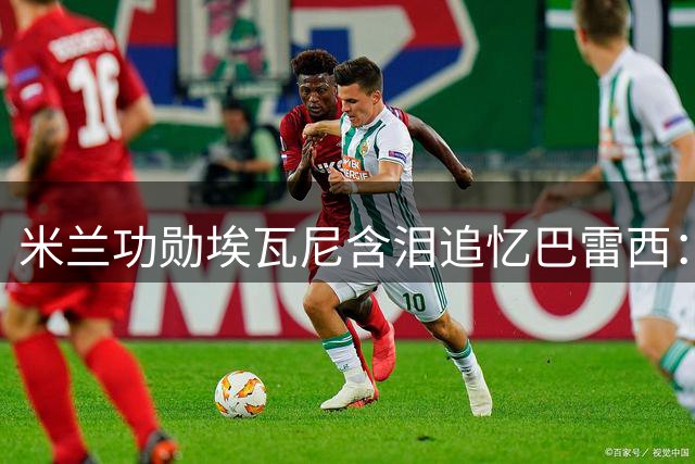 米兰功勋埃瓦尼含泪追忆巴雷西：无声领袖铸就红黑传奇
